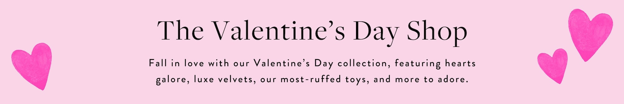 The Valentine's Day Shop at The Foggy Dog is our Valentine's Day collection, featuring hearts galore, luxe velvets, our most-ruffed toys, and more to adore.