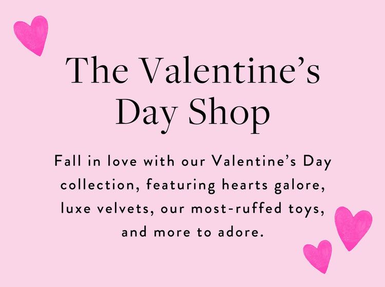 The Valentine's Day Shop at The Foggy Dog is our Valentine's Day collection, featuring hearts galore, luxe velvets, our most-ruffed toys, and more to adore.